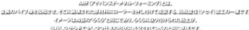 AMF(アドバンスド・メタル・フォーミング)とは、金属のパイプ軸を回転させ、そこに装填された原材料にローラーを押し付けて成型する、回転塑性(ソセイ)加工の一種です。イメージは陶芸の“ろくろ”と同じであり、ろくろに取り付けられた粘土が、回転しながら手て少しづつ任意の形状に成型されていくのと同じ原理です。
